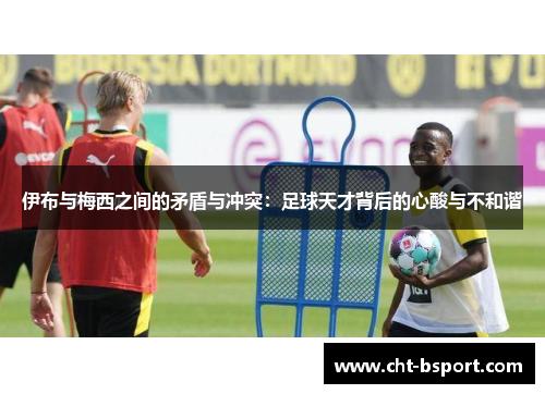 伊布与梅西之间的矛盾与冲突：足球天才背后的心酸与不和谐