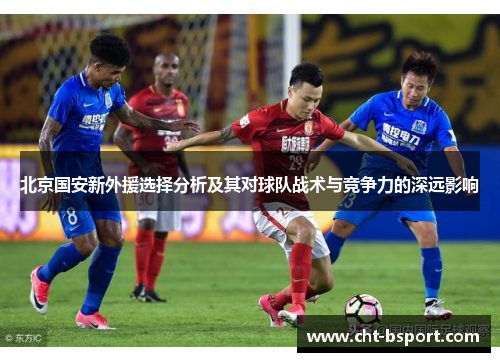 北京国安新外援选择分析及其对球队战术与竞争力的深远影响