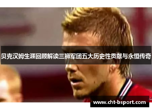贝克汉姆生涯回顾解读三狮军团五大历史性贡献与永恒传奇