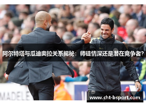 阿尔特塔与瓜迪奥拉关系揭秘：师徒情深还是潜在竞争者？