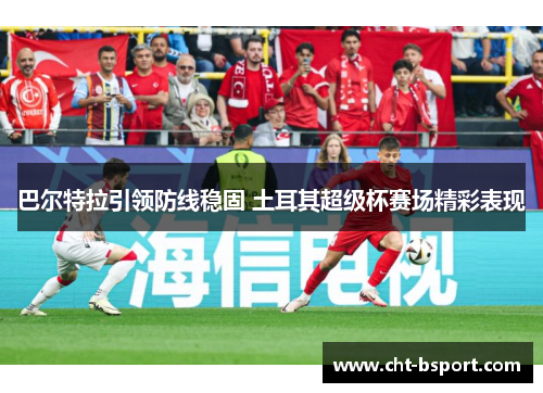 巴尔特拉引领防线稳固 土耳其超级杯赛场精彩表现