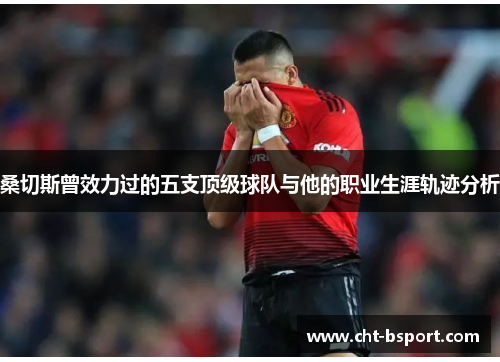 桑切斯曾效力过的五支顶级球队与他的职业生涯轨迹分析