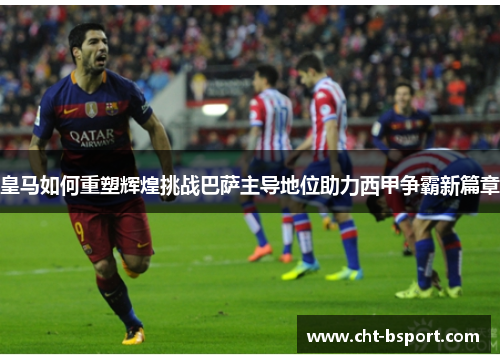 皇马如何重塑辉煌挑战巴萨主导地位助力西甲争霸新篇章