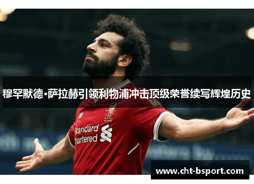 穆罕默德·萨拉赫引领利物浦冲击顶级荣誉续写辉煌历史