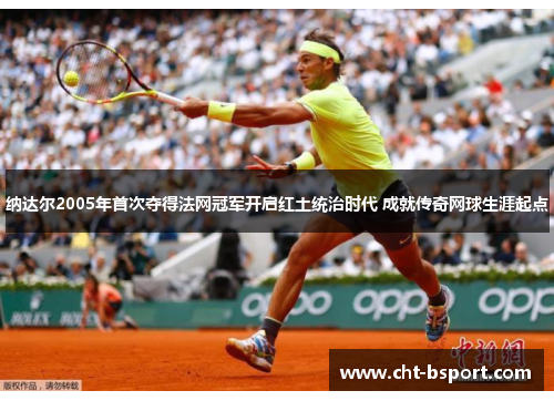 纳达尔2005年首次夺得法网冠军开启红土统治时代 成就传奇网球生涯起点